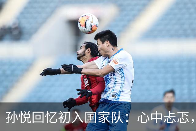 孙悦回忆初入国家队：心中忐忑，队长李楠成唯一依靠