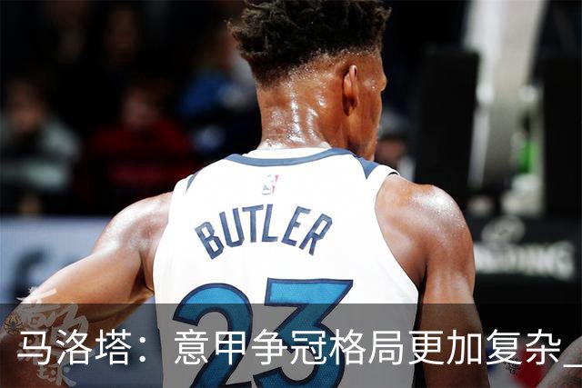 马洛塔：意甲争冠格局更加复杂 巴萨确有意劳塔罗